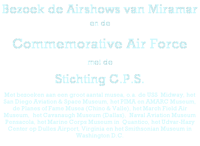 Tekstvak: Bezoek de Airshows van Miramar en de 
Commemorative Air Force
met de 
Stichting C.P.S.
Met bezoeken aan een groot aantal musea, o.a. de USS&nbsp; Midway,&nbsp;het San Diego Aviation & Space Museum, het PIMA en AMARC Museum, de Planes of Fame Musea (Chino & Valle), het March Field Air Museum,&nbsp; het Cavanaugh Museum (Dallas),&nbsp; Naval Aviation Museum Pensacola, het Marine Corps Museum in&nbsp; Quantico, het Udvar-Hazy Center op Dulles Airport, Virginia en het Smithsonian Museum in Washington D.C.
